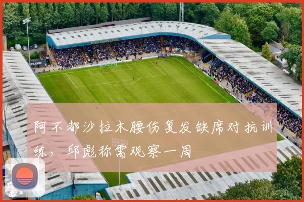 阿不都沙拉木腰伤复发缺席对抗训练,邱彪称需观察一周