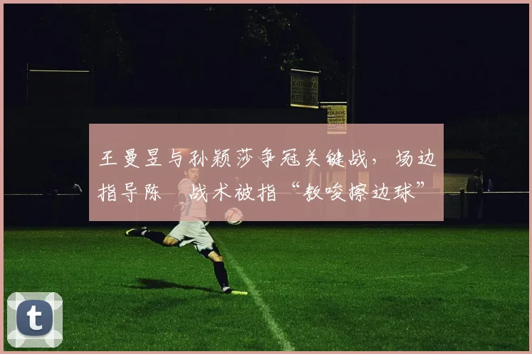 王曼昱与孙颖莎争冠关键战,场边指导陈玘战术被指“教唆擦边球”