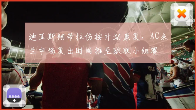迪亚斯韧带拉伤按计划康复，AC米兰中场复出时间推至欧联小组赛