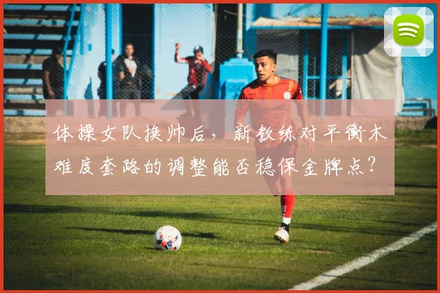 体操女队换帅后,新教练对平衡木难度套路的调整能否稳保金牌点?