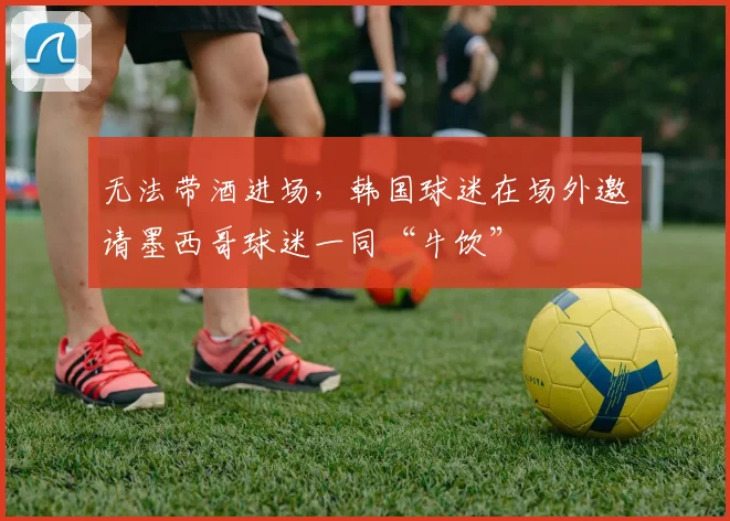 无法带酒进场,韩国球迷在场外邀请墨西哥球迷一同“牛饮”