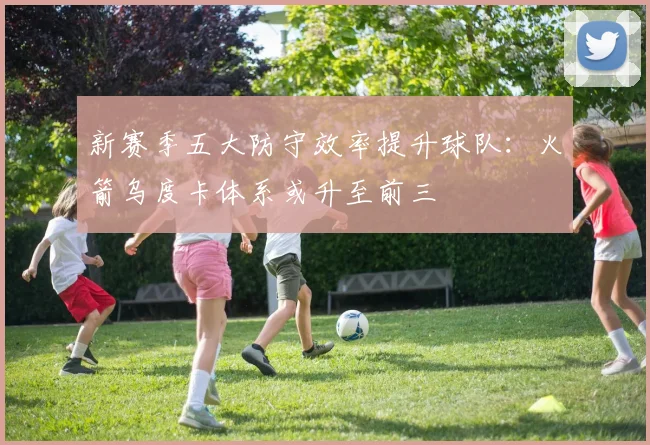 新赛季五大防守效率提升球队:火箭乌度卡体系或升至前三