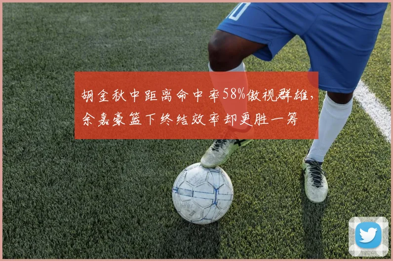 胡金秋中距离命中率58%傲视群雄,余嘉豪篮下终结效率却更胜一筹