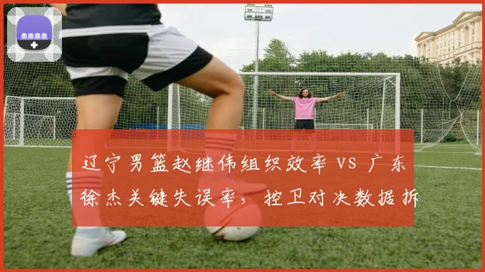 辽宁男篮赵继伟组织效率 vs 广东徐杰关键失误率,控卫对决数据拆解