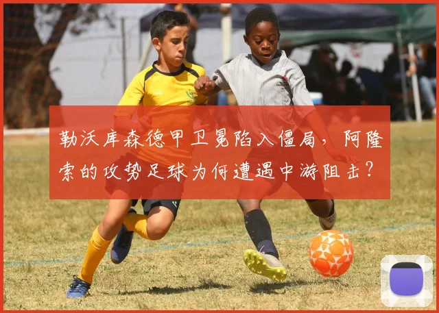 勒沃库森德甲卫冕陷入僵局，阿隆索的攻势足球为何遭遇中游阻击？